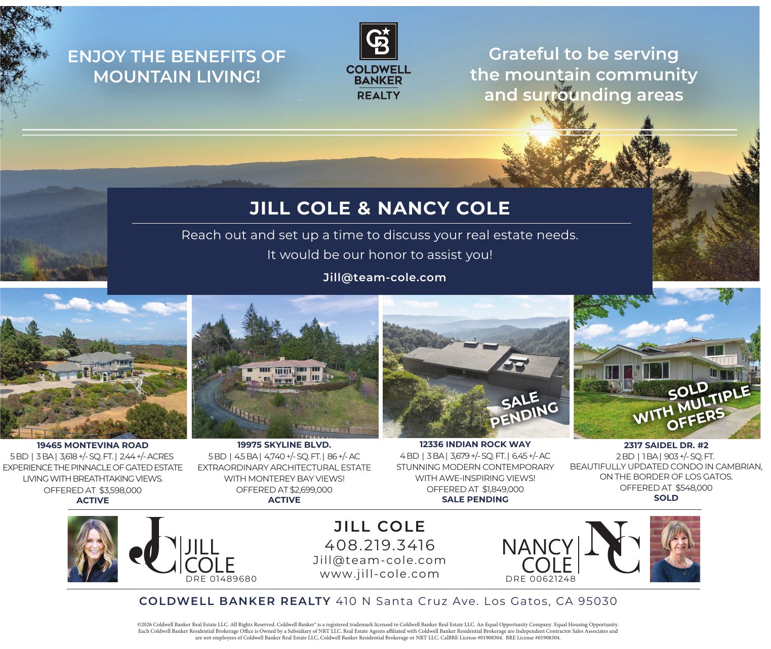 Jill Cole and Nancy Cole, Coldwell Banker Realty: Enjoy the benefits of mountain living! Grateful to be serving the mountain community and surrounding areas. Reach out and set up a time to discuss your real estate needs. It would be our honor to assist you! Listings: 19465 Montevina Road, 5 BD, 3 BA, 3,618 sq ft, 2.44 acres, gated estate with breathtaking views, offered at $3,598,000, active. 19975 Skyline Blvd., 5 BD, 4.5 BA, 4,740 sq ft, 86 acres, extraordinary architectural estate with Monterey Bay views, offered at $2,699,000, active. 12336 Indian Rock Way, 4 BD, 3 BA, 3,679 sq ft, 6.45 acres, stunning modern contemporary with awe-inspiring views, offered at $1,849,000, sale pending. 2317 Saidel Dr. #2, 2 BD, 1 BA, 903 sq ft, beautifully updated condo in Cambrian on the border of Los Gatos, offered at $548,000, sold with multiple offers.