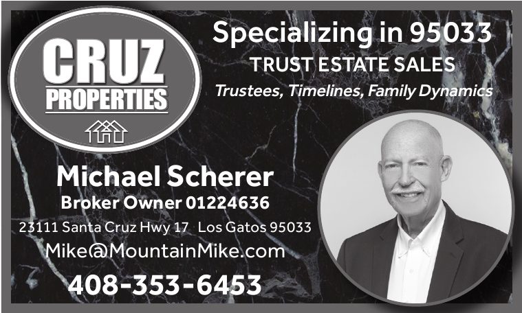 Cruz Properties: Specializing in 95033. Trust estate sales: trustees, timelines, family dynamics. Michael Scherer, Broker Owner 01224636, 23111 Santa Cruz Hwy 17, Los Gatos 95033.