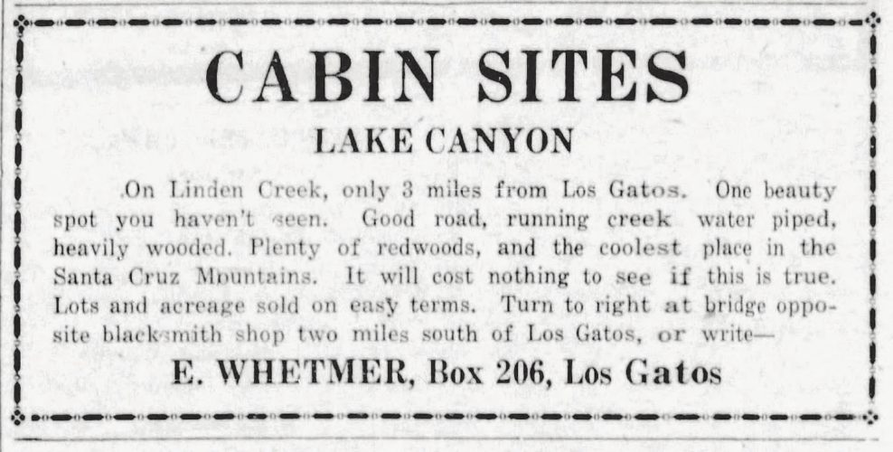 Vintage newspaper ad: Cabin Sites, Lake Canyon. On Linden Creek, only 3 miles from Los Gatos. One beauty spot you haven’t seen. Good road, running creek, water piped, heavily wooded. Plenty of redwoods, and the coolest place in the Santa Cruz Mountains. It will cost nothing to see if this is true. Lots and acreage sold on easy terms. Turn to right at bridge opposite blacksmith shop two miles south of Los Gatos, or write E. Whetmer, Box 206, Los Gatos.